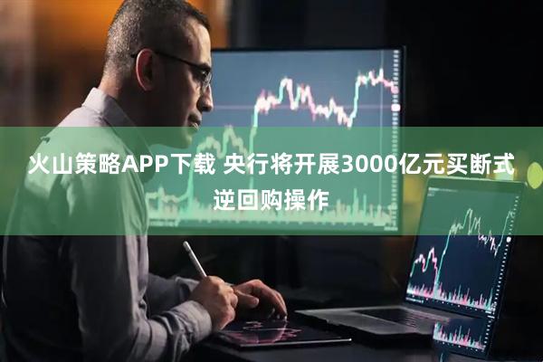火山策略APP下载 央行将开展3000亿元买断式逆回购操作