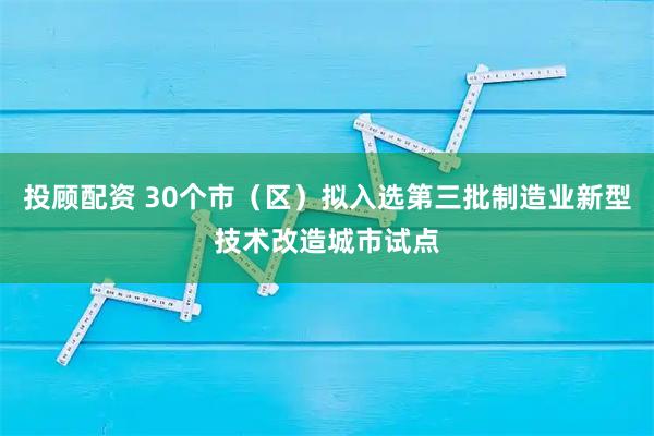 投顾配资 30个市（区）拟入选第三批制造业新型技术改造城市试点
