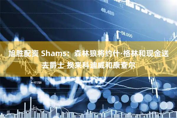 旭胜配资 Shams：森林狼将约什·格林和现金送去爵士 换来科迪威和康查尔