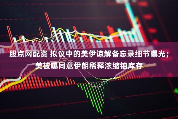 股点网配资 拟议中的美伊谅解备忘录细节曝光；美被曝同意伊朗稀释浓缩铀库存
